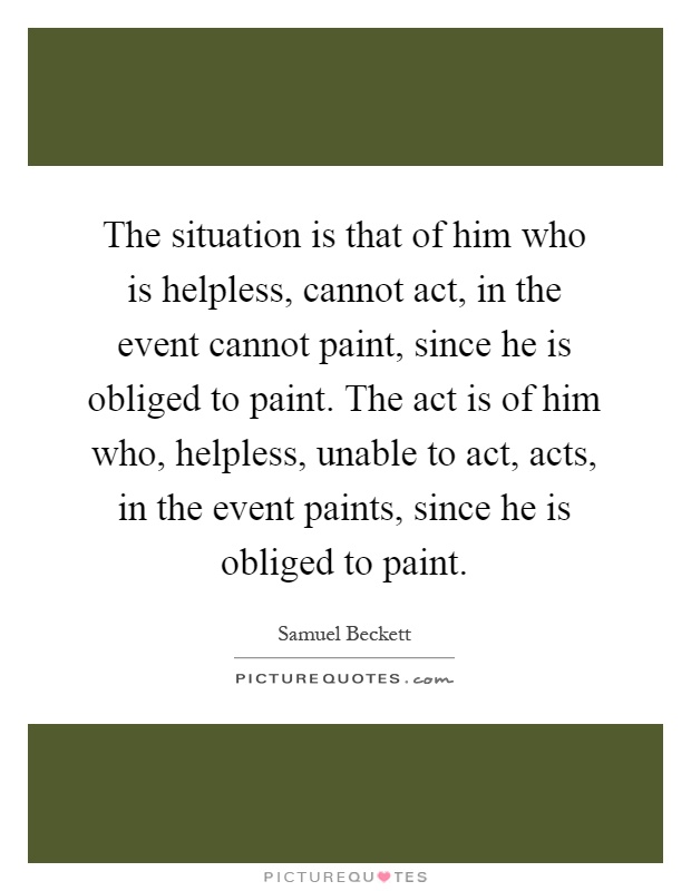 The situation is that of him who is helpless, cannot act, in the event cannot paint, since he is obliged to paint. The act is of him who, helpless, unable to act, acts, in the event paints, since he is obliged to paint Picture Quote #1