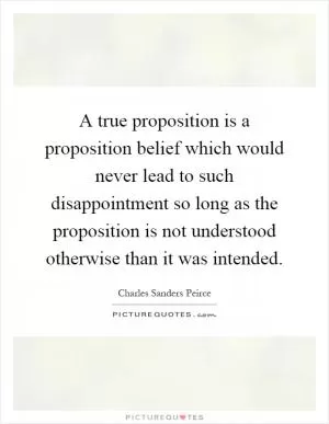 A true proposition is a proposition belief which would never lead to such disappointment so long as the proposition is not understood otherwise than it was intended Picture Quote #1