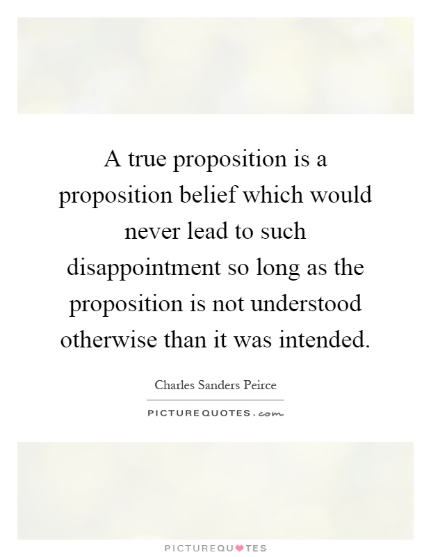 A true proposition is a proposition belief which would never lead to such disappointment so long as the proposition is not understood otherwise than it was intended Picture Quote #1