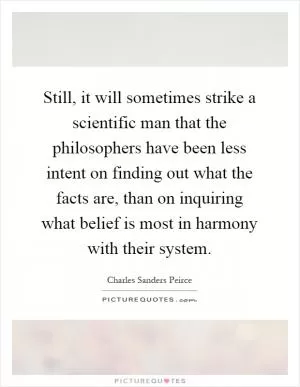 Still, it will sometimes strike a scientific man that the philosophers have been less intent on finding out what the facts are, than on inquiring what belief is most in harmony with their system Picture Quote #1