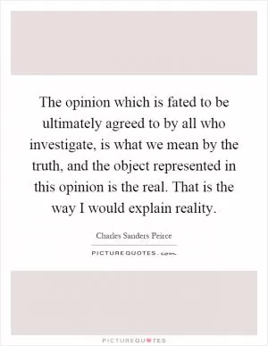 The opinion which is fated to be ultimately agreed to by all who investigate, is what we mean by the truth, and the object represented in this opinion is the real. That is the way I would explain reality Picture Quote #1