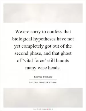 We are sorry to confess that biological hypotheses have not yet completely got out of the second phase, and that ghost of ‘vital force’ still haunts many wise heads Picture Quote #1