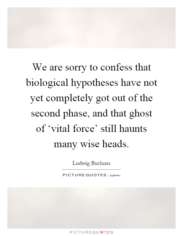 We are sorry to confess that biological hypotheses have not yet completely got out of the second phase, and that ghost of ‘vital force' still haunts many wise heads Picture Quote #1