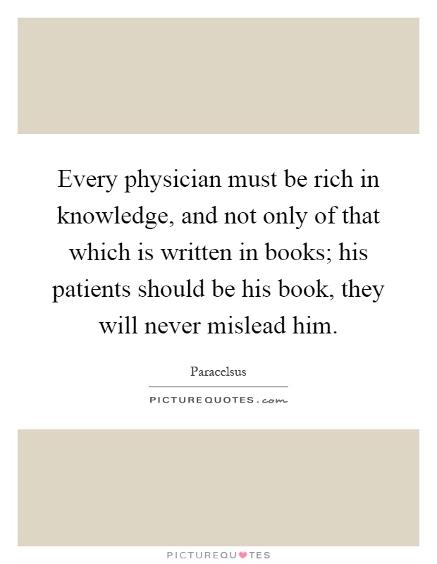 Every physician must be rich in knowledge, and not only of that which is written in books; his patients should be his book, they will never mislead him Picture Quote #1