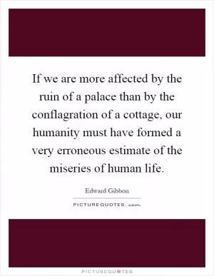 If we are more affected by the ruin of a palace than by the conflagration of a cottage, our humanity must have formed a very erroneous estimate of the miseries of human life Picture Quote #1