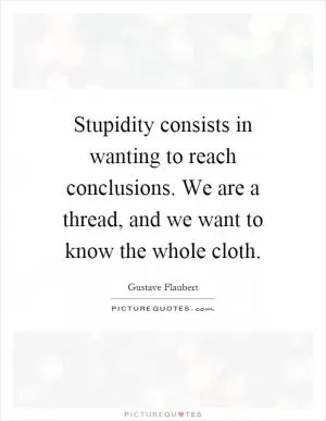 Stupidity consists in wanting to reach conclusions. We are a thread, and we want to know the whole cloth Picture Quote #1