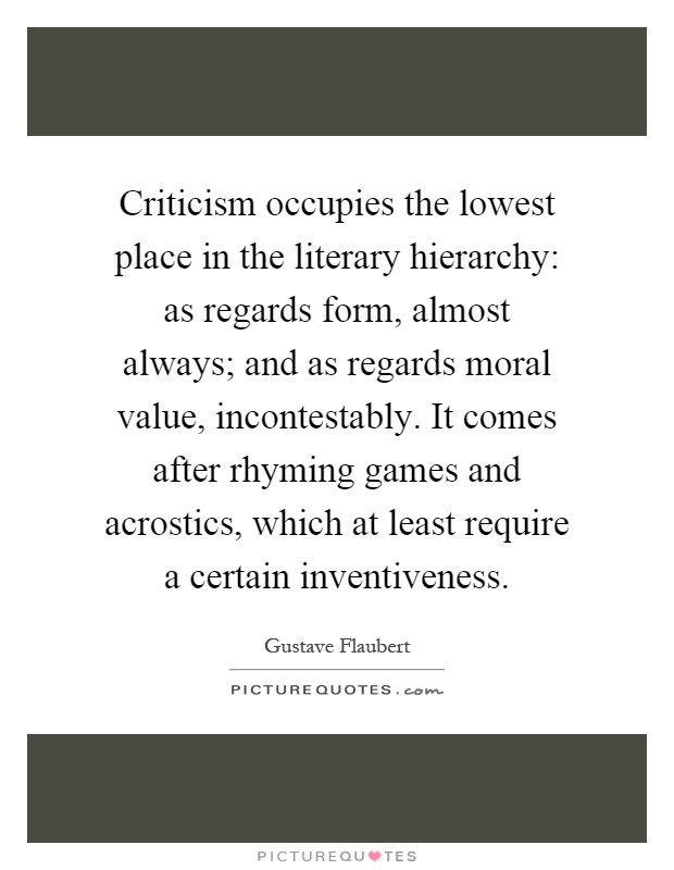 Criticism occupies the lowest place in the literary hierarchy: as regards form, almost always; and as regards moral value, incontestably. It comes after rhyming games and acrostics, which at least require a certain inventiveness Picture Quote #1