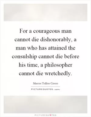 For a courageous man cannot die dishonorably, a man who has attained the consulship cannot die before his time, a philosopher cannot die wretchedly Picture Quote #1