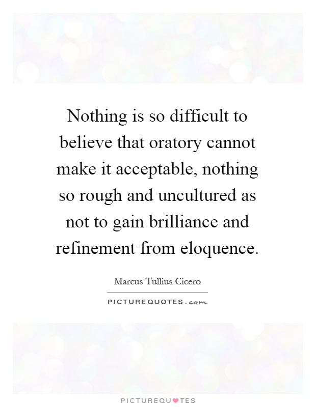 Nothing is so difficult to believe that oratory cannot make it acceptable, nothing so rough and uncultured as not to gain brilliance and refinement from eloquence Picture Quote #1