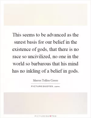 This seems to be advanced as the surest basis for our belief in the existence of gods, that there is no race so uncivilized, no one in the world so barbarous that his mind has no inkling of a belief in gods Picture Quote #1