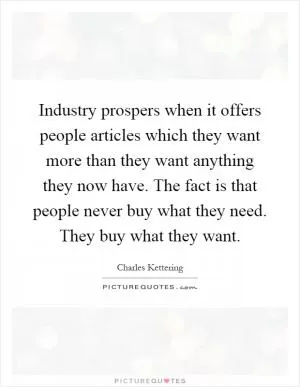Industry prospers when it offers people articles which they want more than they want anything they now have. The fact is that people never buy what they need. They buy what they want Picture Quote #1