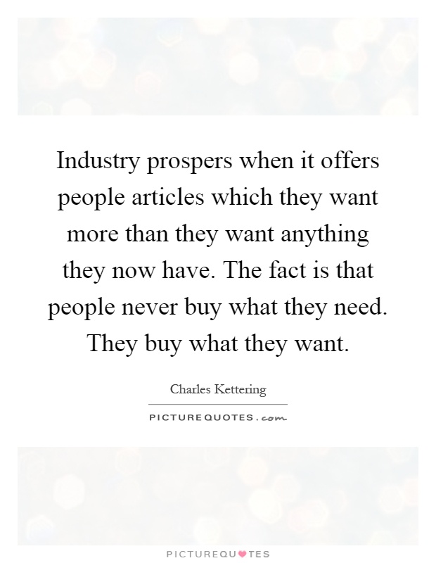 Industry prospers when it offers people articles which they want more than they want anything they now have. The fact is that people never buy what they need. They buy what they want Picture Quote #1