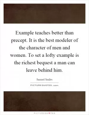 Example teaches better than precept. It is the best modeler of the character of men and women. To set a lofty example is the richest bequest a man can leave behind him Picture Quote #1