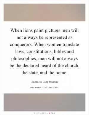 When lions paint pictures men will not always be represented as conquerors. When women translate laws, constitutions, bibles and philosophies, man will not always be the declared heard of the church, the state, and the home Picture Quote #1