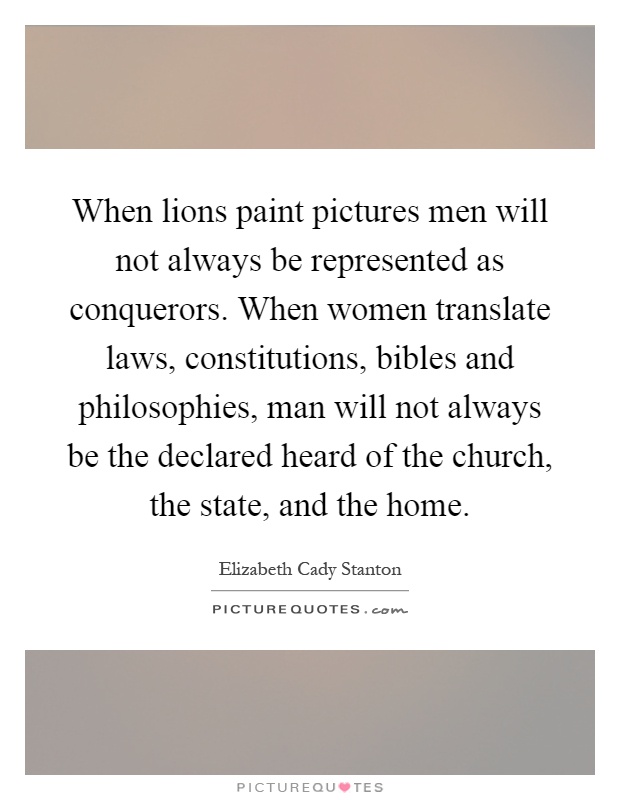 When lions paint pictures men will not always be represented as conquerors. When women translate laws, constitutions, bibles and philosophies, man will not always be the declared heard of the church, the state, and the home Picture Quote #1
