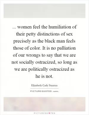... women feel the humiliation of their petty distinctions of sex precisely as the black man feels those of color. It is no palliation of our wrongs to say that we are not socially ostracized, so long as we are politically ostracized as he is not Picture Quote #1