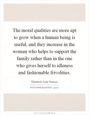 The moral qualities are more apt to grow when a human being is useful, and they increase in the woman who helps to support the family rather than in the one who gives herself to idleness and fashionable frivolities Picture Quote #1