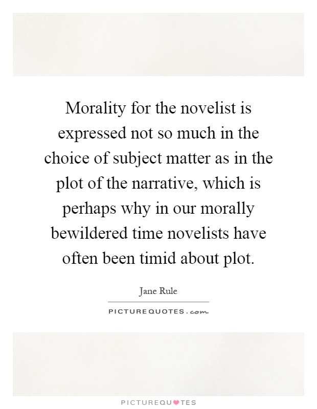 Morality for the novelist is expressed not so much in the choice of subject matter as in the plot of the narrative, which is perhaps why in our morally bewildered time novelists have often been timid about plot Picture Quote #1