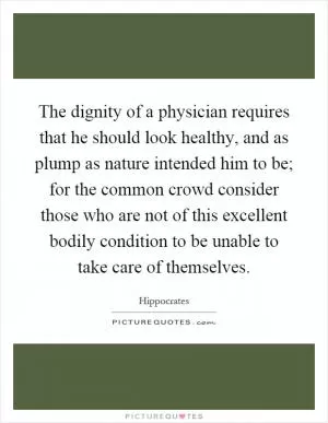 The dignity of a physician requires that he should look healthy, and as plump as nature intended him to be; for the common crowd consider those who are not of this excellent bodily condition to be unable to take care of themselves Picture Quote #1