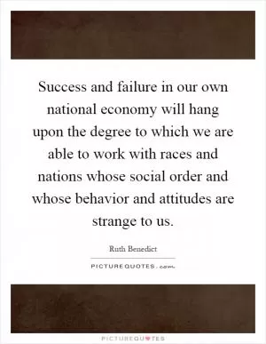 Success and failure in our own national economy will hang upon the degree to which we are able to work with races and nations whose social order and whose behavior and attitudes are strange to us Picture Quote #1