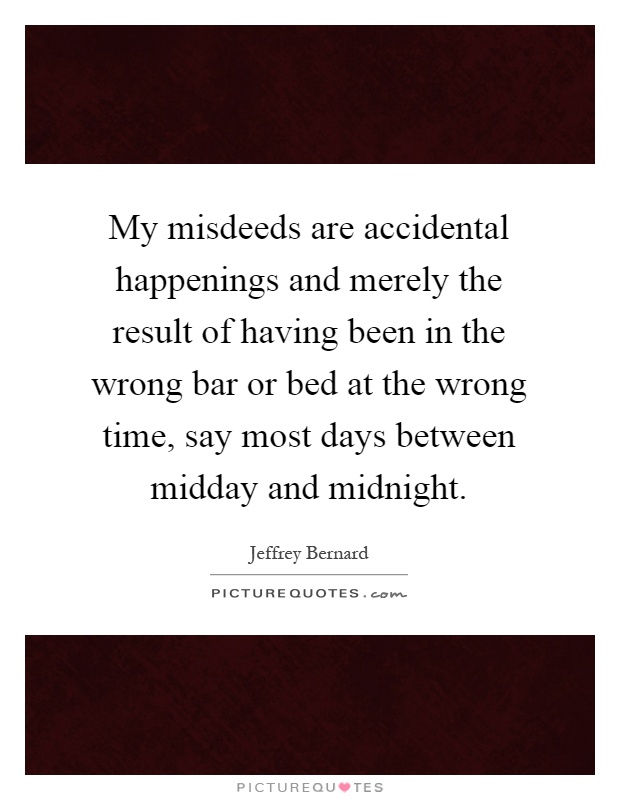 My misdeeds are accidental happenings and merely the result of having been in the wrong bar or bed at the wrong time, say most days between midday and midnight Picture Quote #1