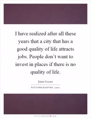 I have realized after all these years that a city that has a good quality of life attracts jobs. People don’t want to invest in places if there is no quality of life Picture Quote #1