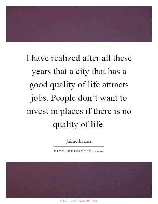 I have realized after all these years that a city that has a good quality of life attracts jobs. People don't want to invest in places if there is no quality of life Picture Quote #1