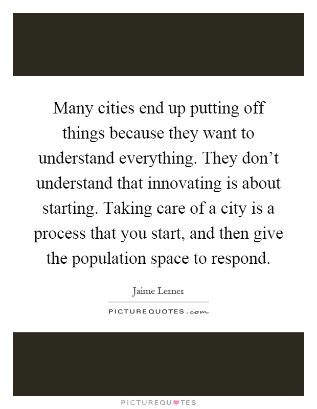 Many cities end up putting off things because they want to understand everything. They don't understand that innovating is about starting. Taking care of a city is a process that you start, and then give the population space to respond Picture Quote #1