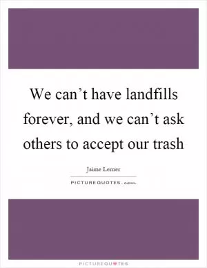 We can’t have landfills forever, and we can’t ask others to accept our trash Picture Quote #1