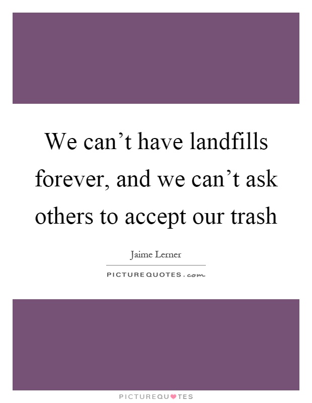 We can't have landfills forever, and we can't ask others to accept our trash Picture Quote #1