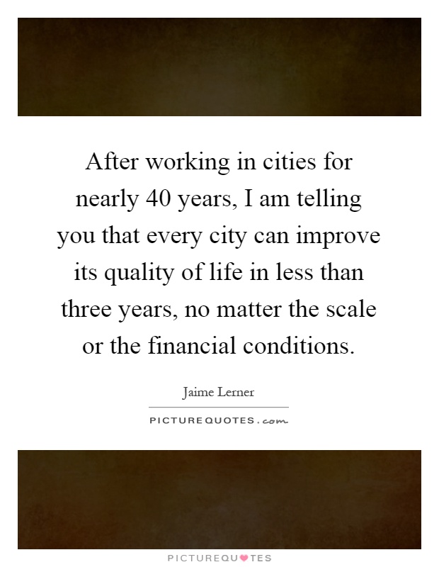 After working in cities for nearly 40 years, I am telling you that every city can improve its quality of life in less than three years, no matter the scale or the financial conditions Picture Quote #1