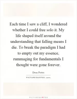 Each time I saw a cliff, I wondered whether I could free solo it. My life shaped itself around the understanding that falling means I die. To break the paradigm I had to empty out my essence, rummaging for fundamentals I thought were gone forever Picture Quote #1