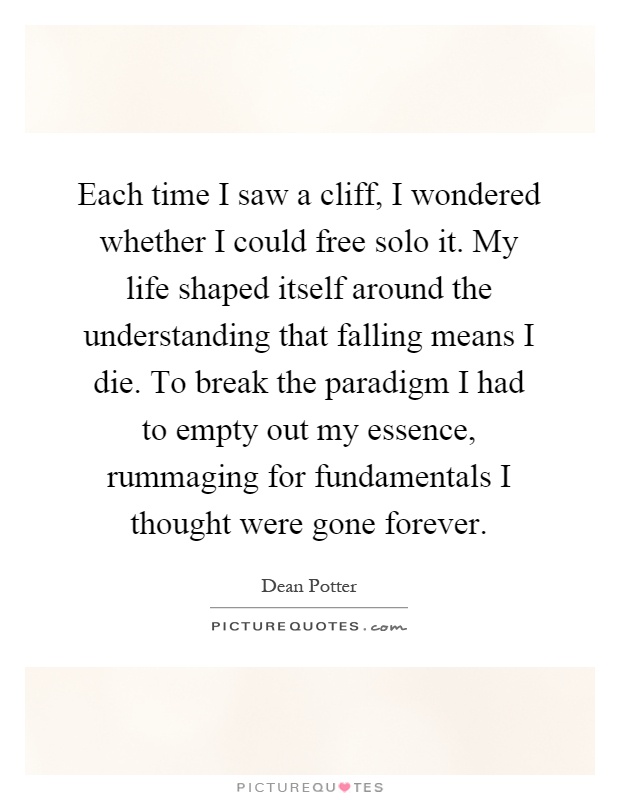 Each time I saw a cliff, I wondered whether I could free solo it. My life shaped itself around the understanding that falling means I die. To break the paradigm I had to empty out my essence, rummaging for fundamentals I thought were gone forever Picture Quote #1