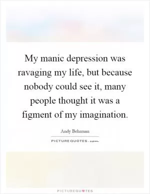 My manic depression was ravaging my life, but because nobody could see it, many people thought it was a figment of my imagination Picture Quote #1