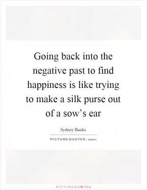 Going back into the negative past to find happiness is like trying to make a silk purse out of a sow’s ear Picture Quote #1