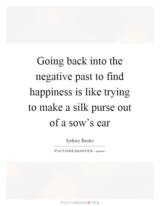 Going back into the negative past to find happiness is like trying to make a silk purse out of a sow's ear Picture Quote #1