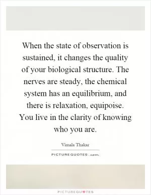 When the state of observation is sustained, it changes the quality of your biological structure. The nerves are steady, the chemical system has an equilibrium, and there is relaxation, equipoise. You live in the clarity of knowing who you are Picture Quote #1