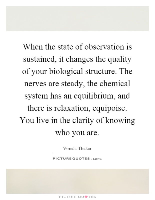 When the state of observation is sustained, it changes the quality of your biological structure. The nerves are steady, the chemical system has an equilibrium, and there is relaxation, equipoise. You live in the clarity of knowing who you are Picture Quote #1
