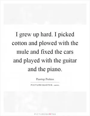 I grew up hard. I picked cotton and plowed with the mule and fixed the cars and played with the guitar and the piano Picture Quote #1