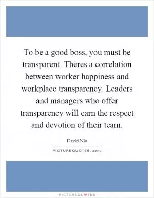 To be a good boss, you must be transparent. Theres a correlation between worker happiness and workplace transparency. Leaders and managers who offer transparency will earn the respect and devotion of their team Picture Quote #1