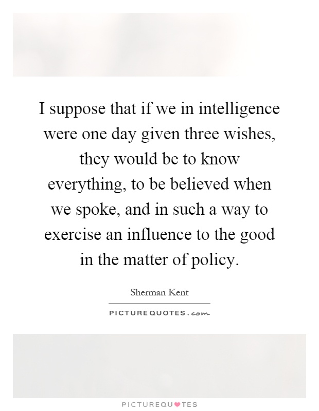I suppose that if we in intelligence were one day given three wishes, they would be to know everything, to be believed when we spoke, and in such a way to exercise an influence to the good in the matter of policy Picture Quote #1