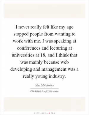 I never really felt like my age stopped people from wanting to work with me. I was speaking at conferences and lecturing at universities at 18, and I think that was mainly because web developing and management was a really young industry Picture Quote #1