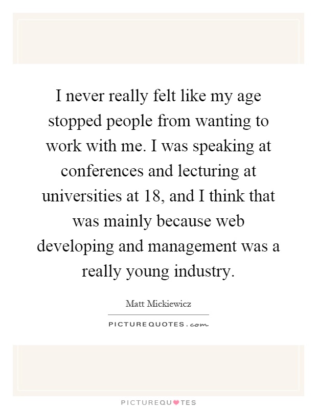 I never really felt like my age stopped people from wanting to work with me. I was speaking at conferences and lecturing at universities at 18, and I think that was mainly because web developing and management was a really young industry Picture Quote #1