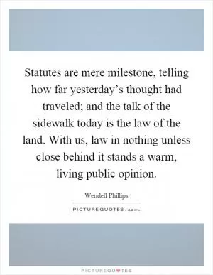 Statutes are mere milestone, telling how far yesterday’s thought had traveled; and the talk of the sidewalk today is the law of the land. With us, law in nothing unless close behind it stands a warm, living public opinion Picture Quote #1