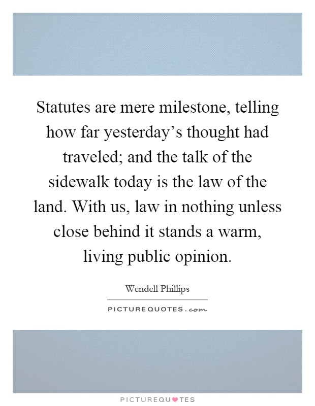 Statutes are mere milestone, telling how far yesterday's thought had traveled; and the talk of the sidewalk today is the law of the land. With us, law in nothing unless close behind it stands a warm, living public opinion Picture Quote #1