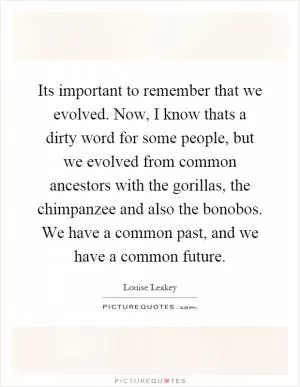 Its important to remember that we evolved. Now, I know thats a dirty word for some people, but we evolved from common ancestors with the gorillas, the chimpanzee and also the bonobos. We have a common past, and we have a common future Picture Quote #1