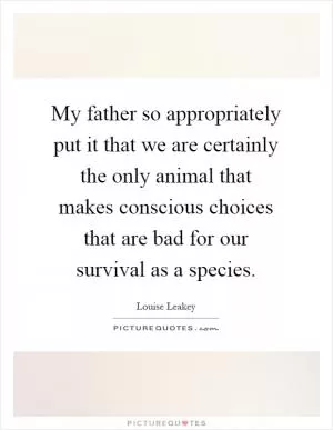 My father so appropriately put it that we are certainly the only animal that makes conscious choices that are bad for our survival as a species Picture Quote #1