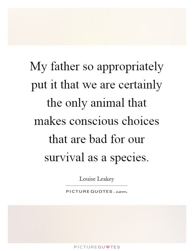 My father so appropriately put it that we are certainly the only animal that makes conscious choices that are bad for our survival as a species Picture Quote #1