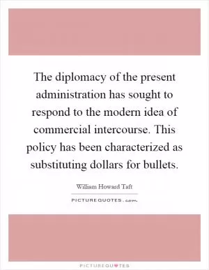 The diplomacy of the present administration has sought to respond to the modern idea of commercial intercourse. This policy has been characterized as substituting dollars for bullets Picture Quote #1