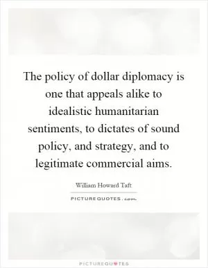 The policy of dollar diplomacy is one that appeals alike to idealistic humanitarian sentiments, to dictates of sound policy, and strategy, and to legitimate commercial aims Picture Quote #1